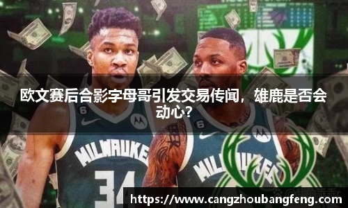 欧文赛后合影字母哥引发交易传闻，雄鹿是否会动心？