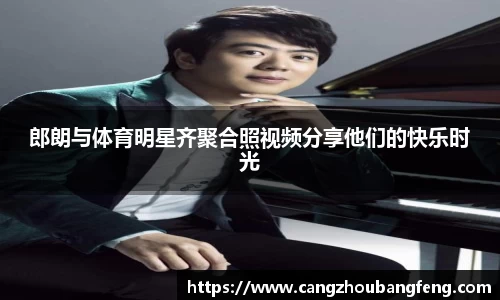 郎朗与体育明星齐聚合照视频分享他们的快乐时光