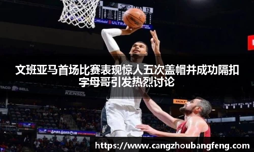 文班亚马首场比赛表现惊人五次盖帽并成功隔扣字母哥引发热烈讨论