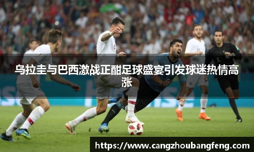 乌拉圭与巴西激战正酣足球盛宴引发球迷热情高涨